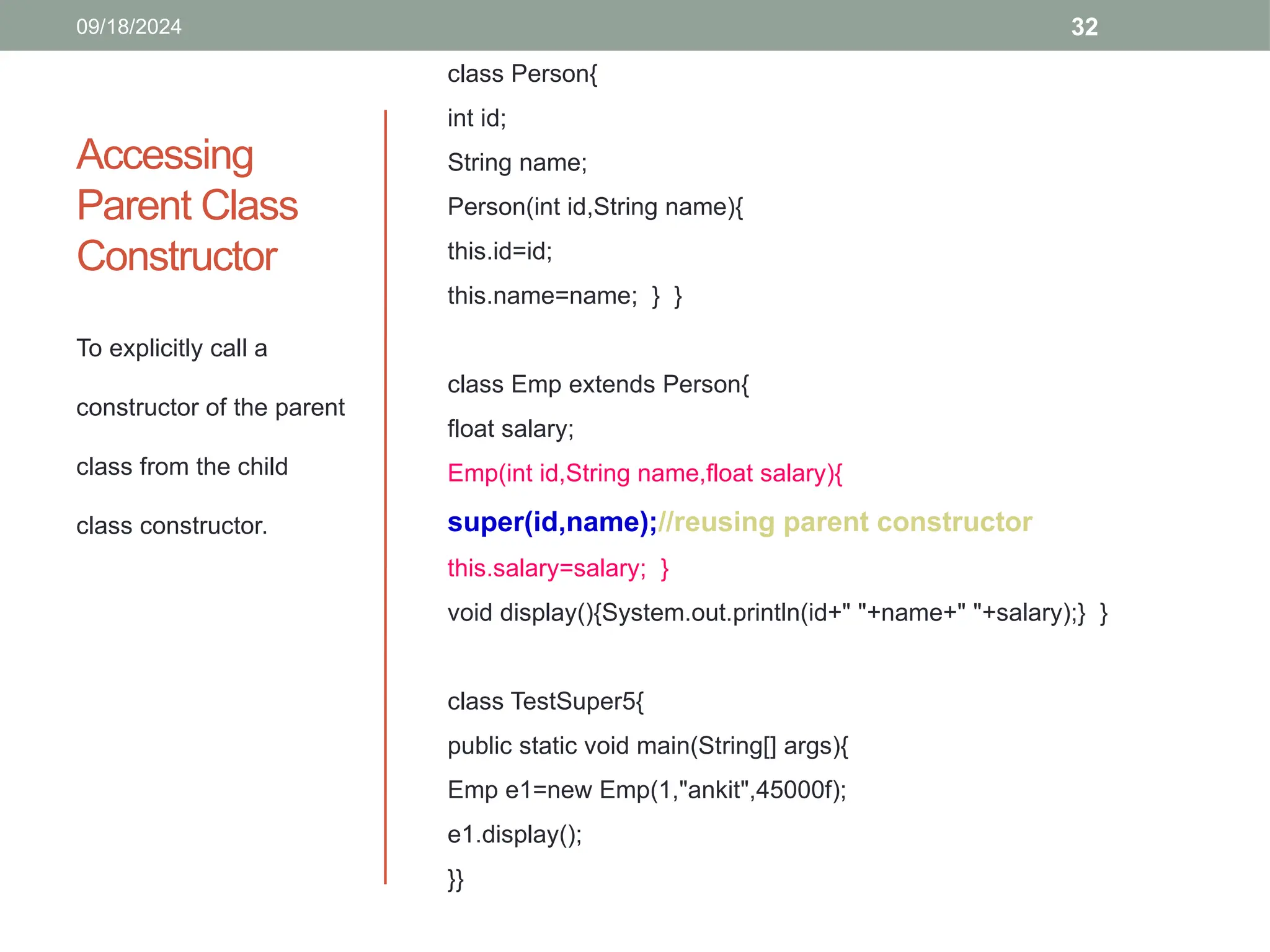 32
Accessing
Parent Class
Constructor
To explicitly call a
constructor of the parent
class from the child
class constructor.
09/18/2024
class Person{
int id;
String name;
Person(int id,String name){
this.id=id;
this.name=name; } }
class Emp extends Person{
float salary;
Emp(int id,String name,float salary){
super(id,name);//reusing parent constructor
this.salary=salary; }
void display(){System.out.println(id+" "+name+" "+salary);} }
class TestSuper5{
public static void main(String[] args){
Emp e1=new Emp(1,"ankit",45000f);
e1.display();
}}
 