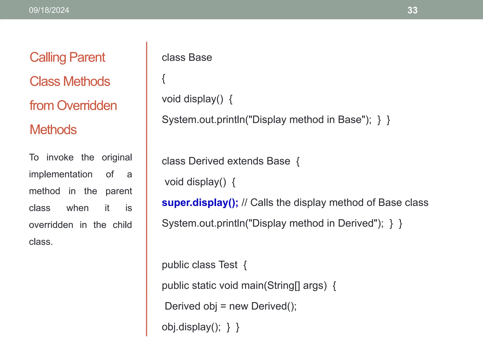 33
Calling Parent
Class Methods
from Overridden
Methods
class Base
{
void display() {
System.out.println("Display method in Base"); } }
class Derived extends Base {
void display() {
super.display(); // Calls the display method of Base class
System.out.println("Display method in Derived"); } }
public class Test {
public static void main(String[] args) {
Derived obj = new Derived();
obj.display(); } }
To invoke the original
implementation of a
method in the parent
class when it is
overridden in the child
class.
09/18/2024
 