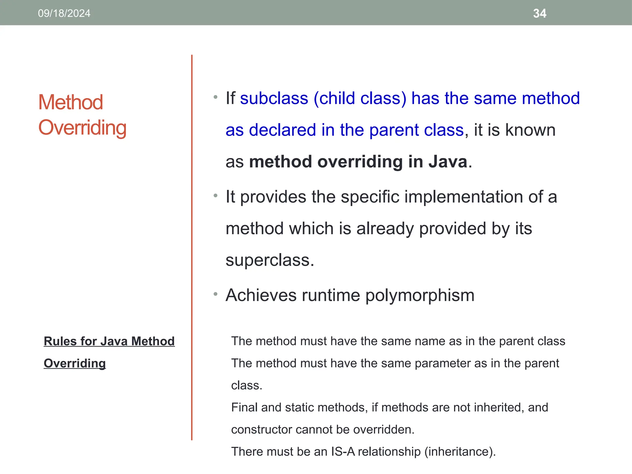 34
Method
Overriding
• If subclass (child class) has the same method
as declared in the parent class, it is known
as method overriding in Java.
• It provides the specific implementation of a
method which is already provided by its
superclass.
• Achieves runtime polymorphism
Rules for Java Method
Overriding
09/18/2024
The method must have the same name as in the parent class
The method must have the same parameter as in the parent
class.
Final and static methods, if methods are not inherited, and
constructor cannot be overridden.
There must be an IS-A relationship (inheritance).
 