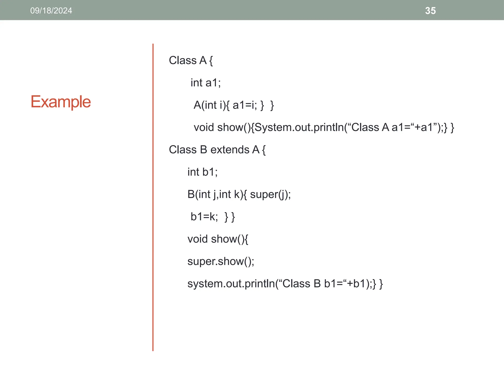 35
Example
Class A {
int a1;
A(int i){ a1=i; } }
void show(){System.out.println(“Class A a1=“+a1”);} }
Class B extends A {
int b1;
B(int j,int k){ super(j);
b1=k; } }
void show(){
super.show();
system.out.println(“Class B b1=“+b1);} }
09/18/2024
 