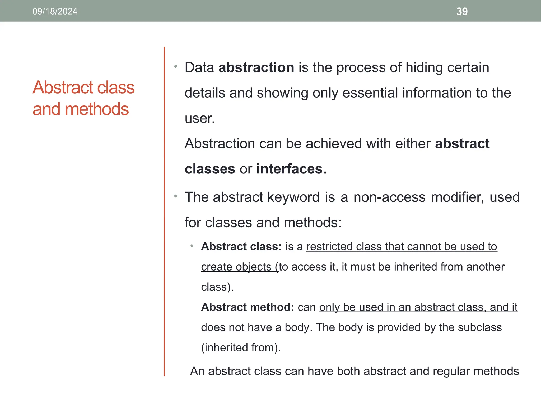 39
Abstract class
and methods
• Data abstraction is the process of hiding certain
details and showing only essential information to the
user.
Abstraction can be achieved with either abstract
classes or interfaces.
• The abstract keyword is a non-access modifier, used
for classes and methods:
• Abstract class: is a restricted class that cannot be used to
create objects (to access it, it must be inherited from another
class).
Abstract method: can only be used in an abstract class, and it
does not have a body. The body is provided by the subclass
(inherited from).
An abstract class can have both abstract and regular methods
09/18/2024
 