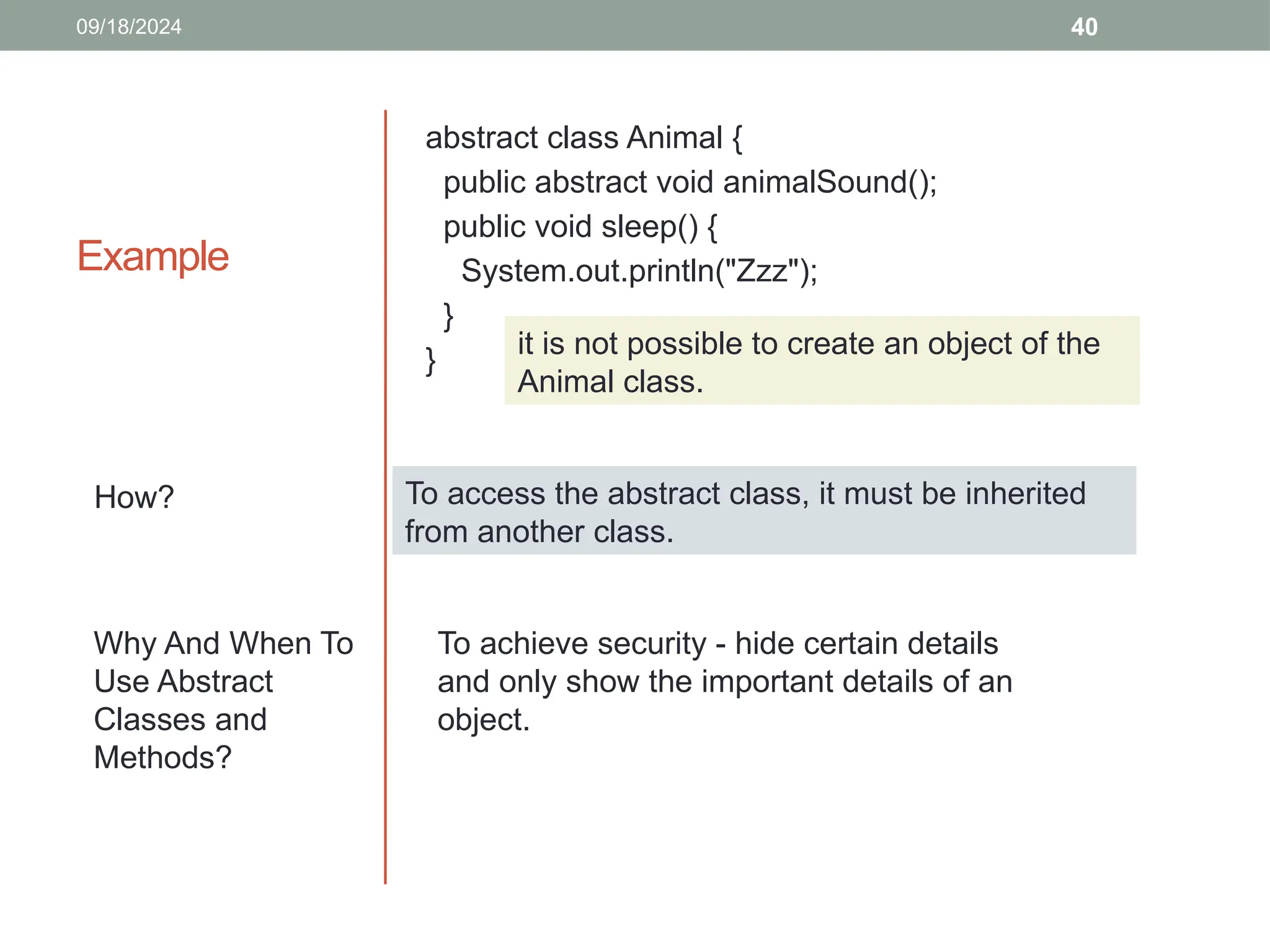 40
Example
abstract class Animal {
public abstract void animalSound();
public void sleep() {
System.out.println("Zzz");
}
}
How?
09/18/2024
it is not possible to create an object of the
Animal class.
To access the abstract class, it must be inherited
from another class.
To achieve security - hide certain details
and only show the important details of an
object.
Why And When To
Use Abstract
Classes and
Methods?
 
