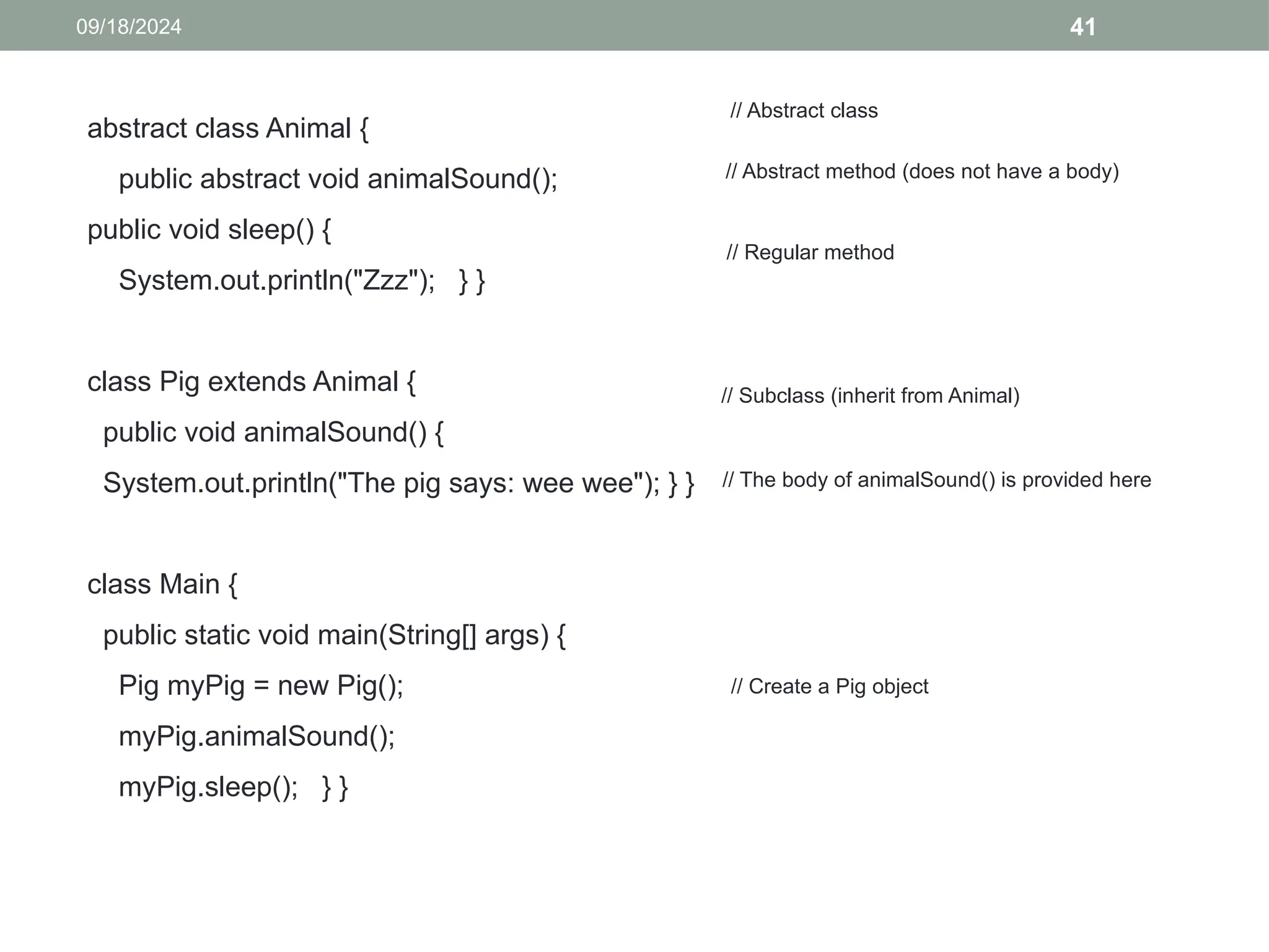 41
09/18/2024
abstract class Animal {
public abstract void animalSound();
public void sleep() {
System.out.println("Zzz"); } }
class Pig extends Animal {
public void animalSound() {
System.out.println("The pig says: wee wee"); } }
class Main {
public static void main(String[] args) {
Pig myPig = new Pig();
myPig.animalSound();
myPig.sleep(); } }
// Abstract class
// Abstract method (does not have a body)
// Regular method
// Subclass (inherit from Animal)
// The body of animalSound() is provided here
// Create a Pig object
 