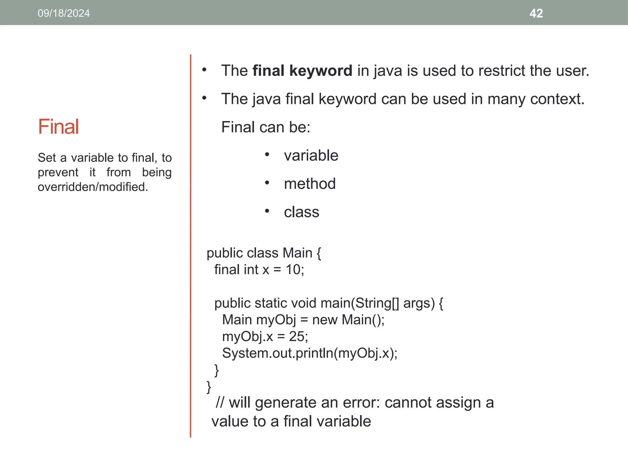 42
Final
Set a variable to final, to
prevent it from being
overridden/modified.
09/18/2024
public class Main {
final int x = 10;
public static void main(String[] args) {
Main myObj = new Main();
myObj.x = 25;
System.out.println(myObj.x);
}
}
// will generate an error: cannot assign a
value to a final variable
• The final keyword in java is used to restrict the user.
• The java final keyword can be used in many context.
Final can be:
• variable
• method
• class
 
