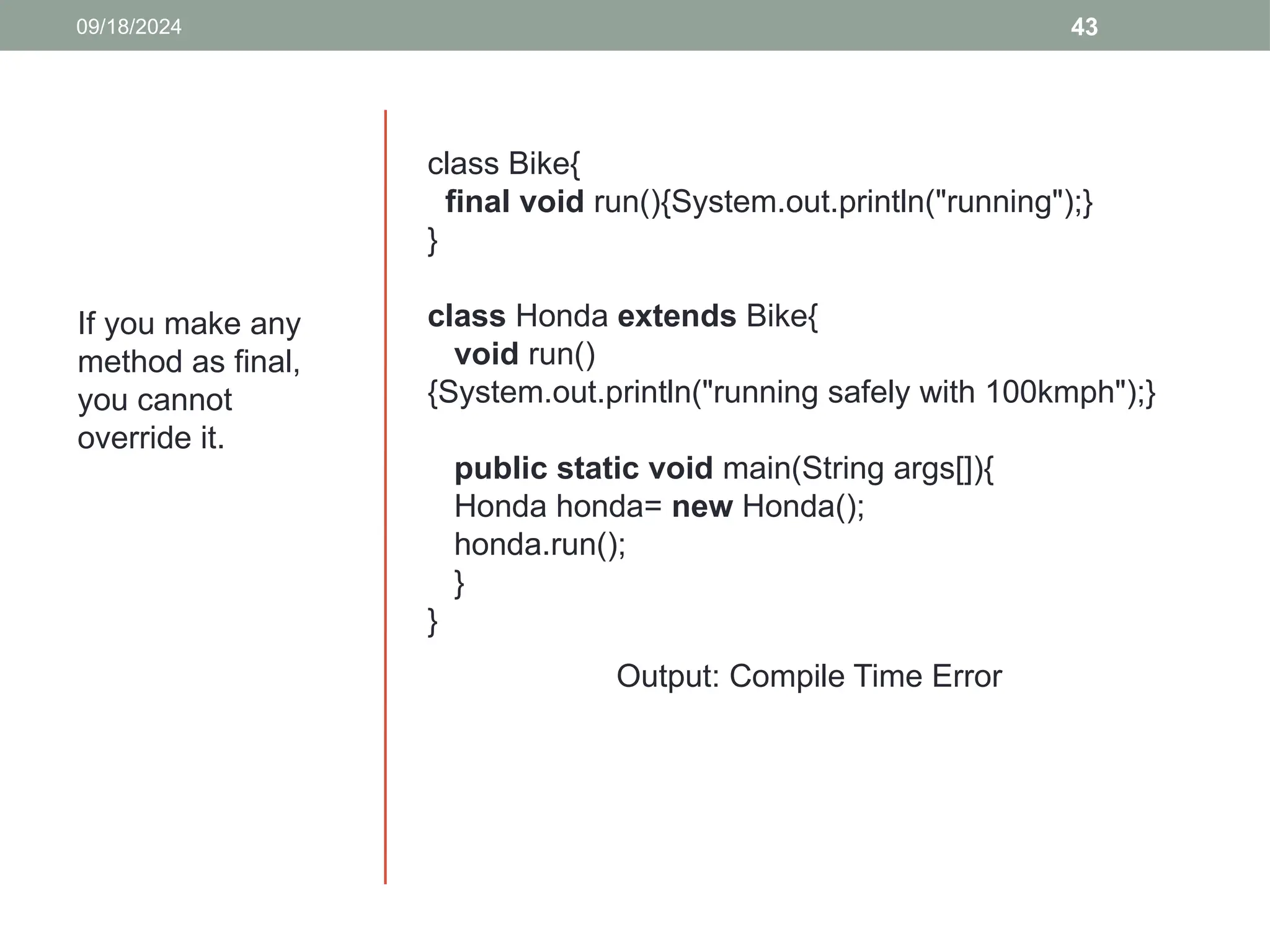 43
09/18/2024
If you make any
method as final,
you cannot
override it.
class Bike{
final void run(){System.out.println("running");}
}
class Honda extends Bike{
void run()
{System.out.println("running safely with 100kmph");}
public static void main(String args[]){
Honda honda= new Honda();
honda.run();
}
}
Output: Compile Time Error
 