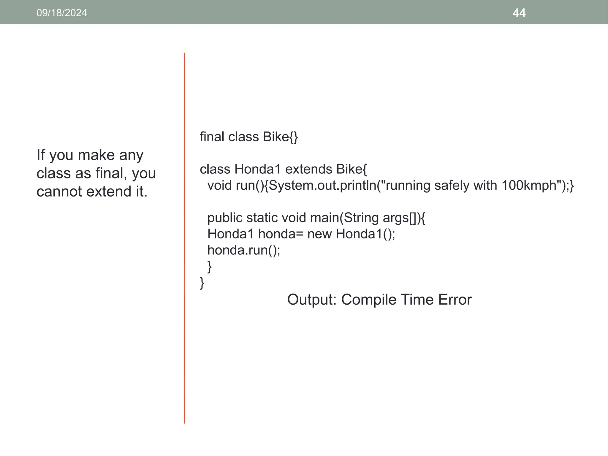 44
If you make any
class as final, you
cannot extend it.
09/18/2024
final class Bike{}
class Honda1 extends Bike{
void run(){System.out.println("running safely with 100kmph");}
public static void main(String args[]){
Honda1 honda= new Honda1();
honda.run();
}
}
Output: Compile Time Error
 