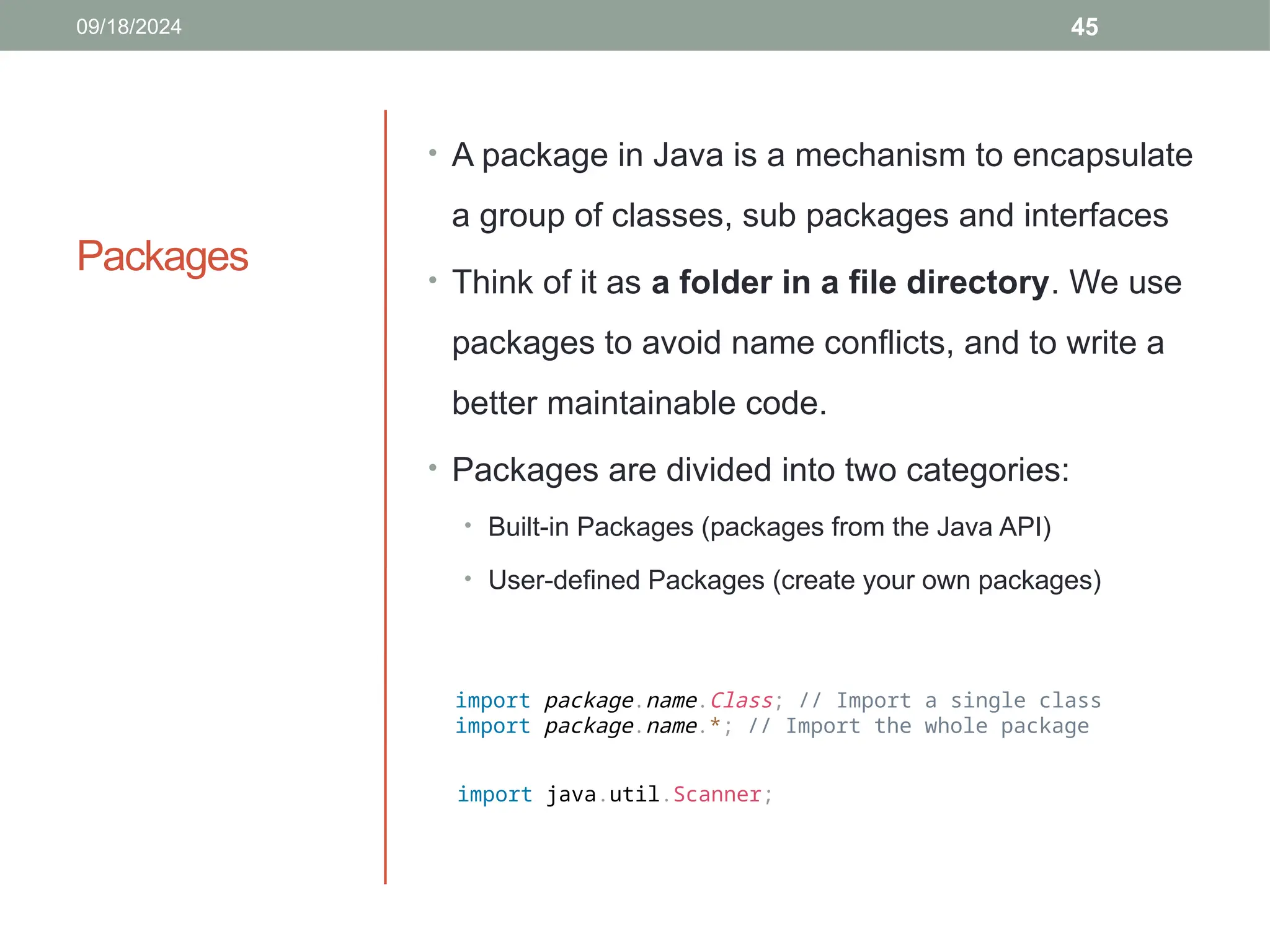 45
Packages
• A package in Java is a mechanism to encapsulate
a group of classes, sub packages and interfaces
• Think of it as a folder in a file directory. We use
packages to avoid name conflicts, and to write a
better maintainable code.
• Packages are divided into two categories:
• Built-in Packages (packages from the Java API)
• User-defined Packages (create your own packages)
09/18/2024
import package.name.Class; // Import a single class
import package.name.*; // Import the whole package
import java.util.Scanner;
 