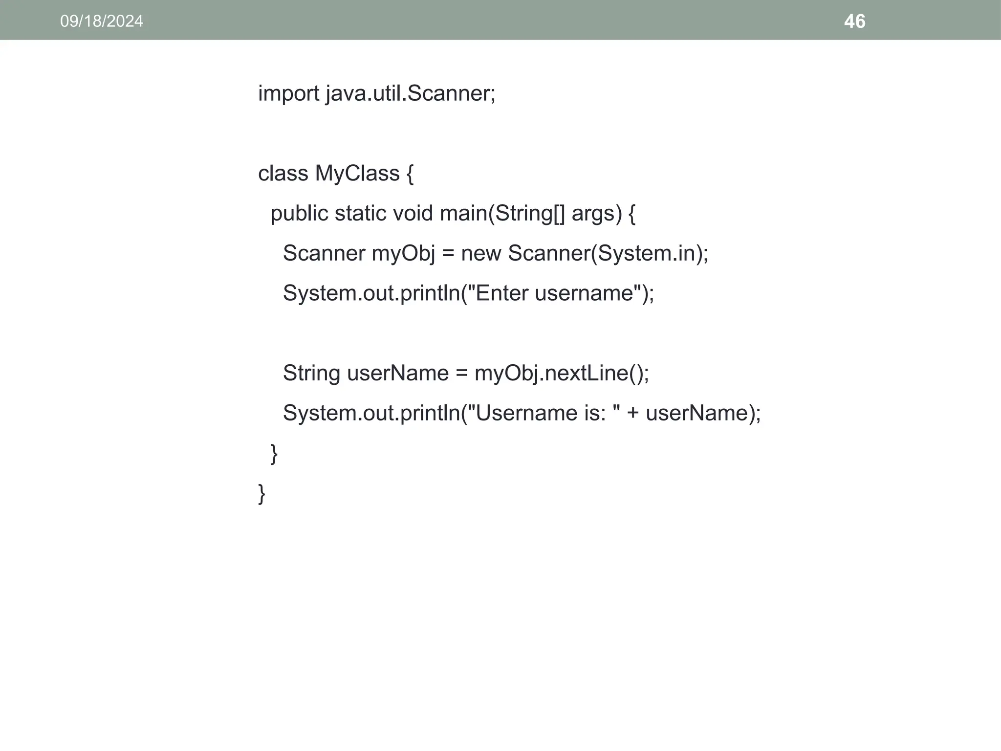46
09/18/2024
import java.util.Scanner;
class MyClass {
public static void main(String[] args) {
Scanner myObj = new Scanner(System.in);
System.out.println("Enter username");
String userName = myObj.nextLine();
System.out.println("Username is: " + userName);
}
}
 