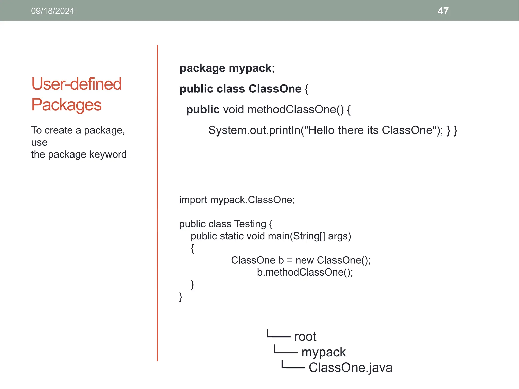 47
User-defined
Packages
To create a package,
use
the package keyword
09/18/2024
package mypack;
public class ClassOne {
public void methodClassOne() {
System.out.println("Hello there its ClassOne"); } }
└── root
└── mypack
└── ClassOne.java
import mypack.ClassOne;
public class Testing {
public static void main(String[] args)
{
ClassOne b = new ClassOne();
b.methodClassOne();
}
}
 