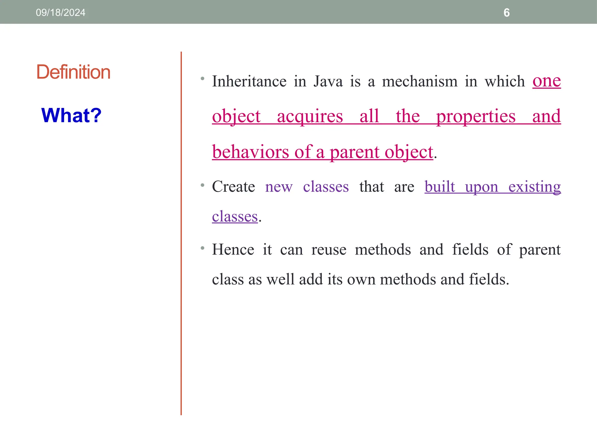6
Definition • Inheritance in Java is a mechanism in which one
object acquires all the properties and
behaviors of a parent object.
• Create new classes that are built upon existing
classes.
• Hence it can reuse methods and fields of parent
class as well add its own methods and fields.
What?
09/18/2024
 