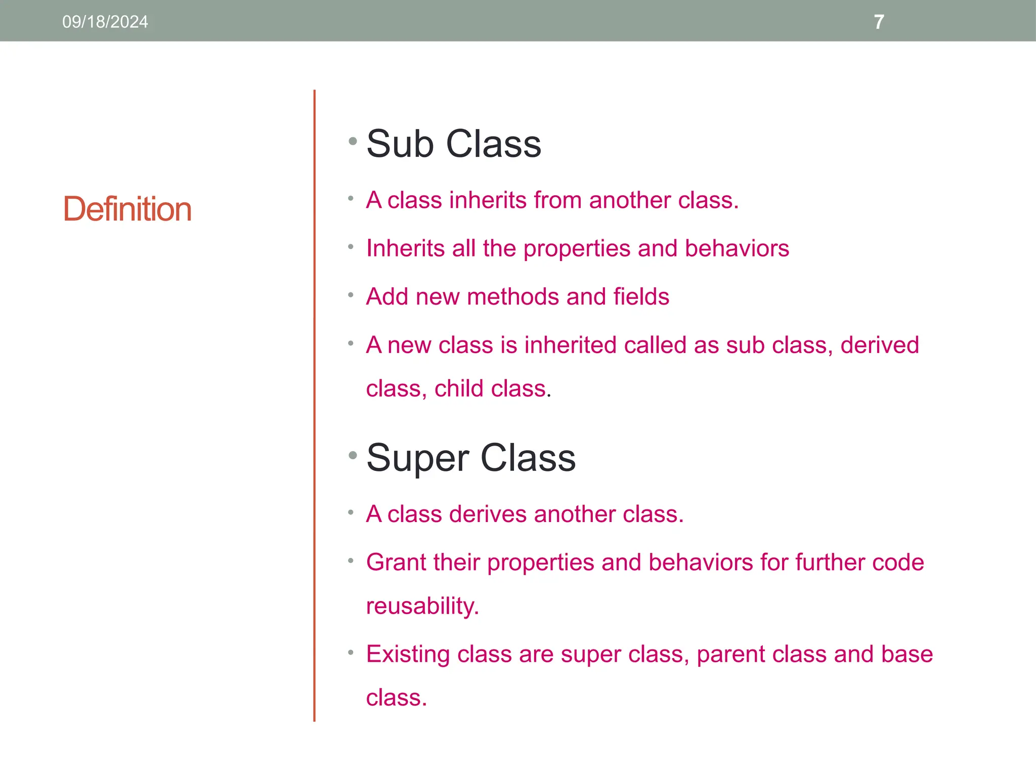 7
Definition
• Sub Class
• A class inherits from another class.
• Inherits all the properties and behaviors
• Add new methods and fields
• A new class is inherited called as sub class, derived
class, child class.
• Super Class
• A class derives another class.
• Grant their properties and behaviors for further code
reusability.
• Existing class are super class, parent class and base
class.
09/18/2024
 