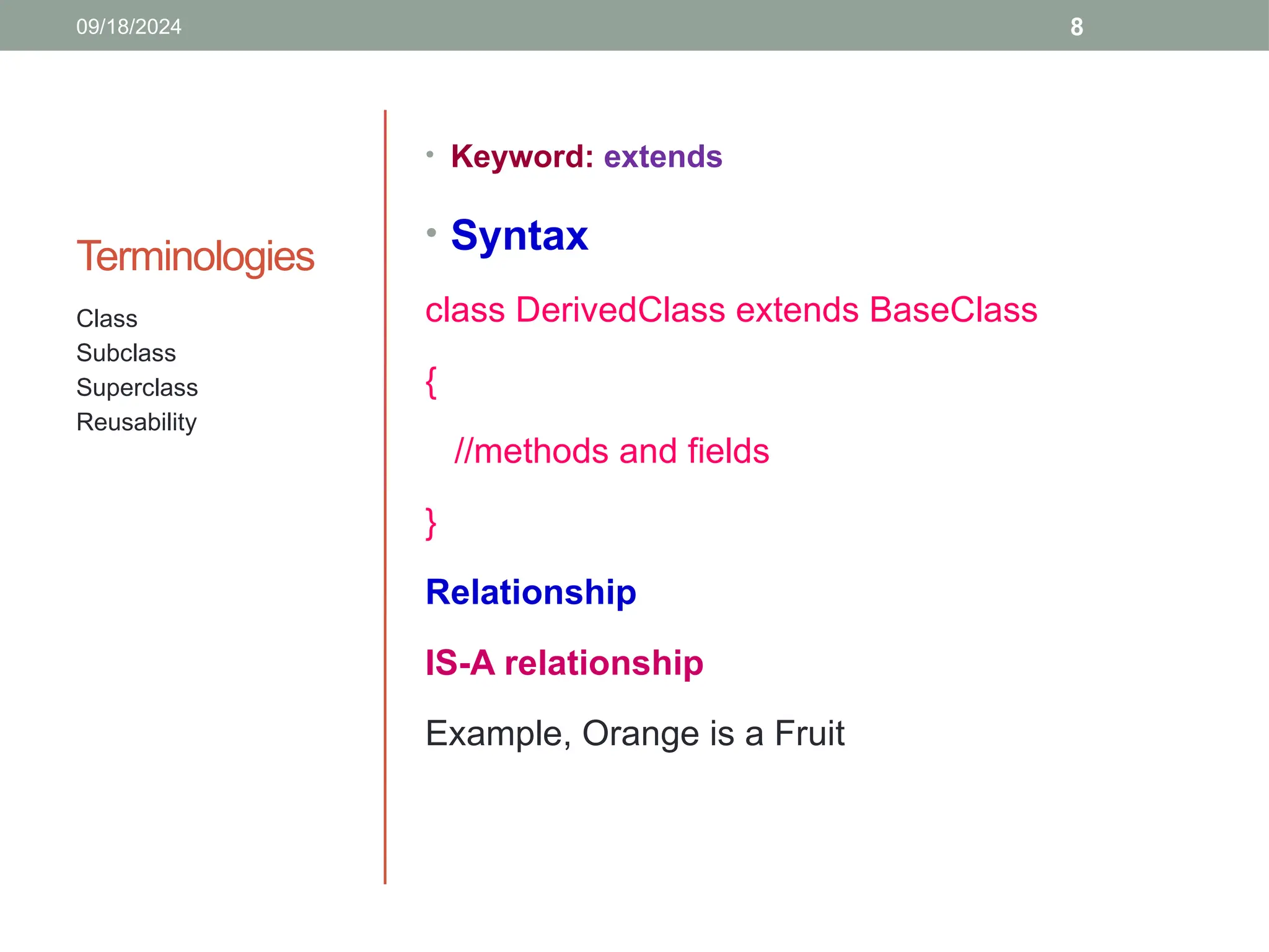 8
Terminologies
• Keyword: extends
• Syntax
class DerivedClass extends BaseClass
{
//methods and fields
}
Relationship
IS-A relationship
Example, Orange is a Fruit
Class
Subclass
Superclass
Reusability
09/18/2024
 