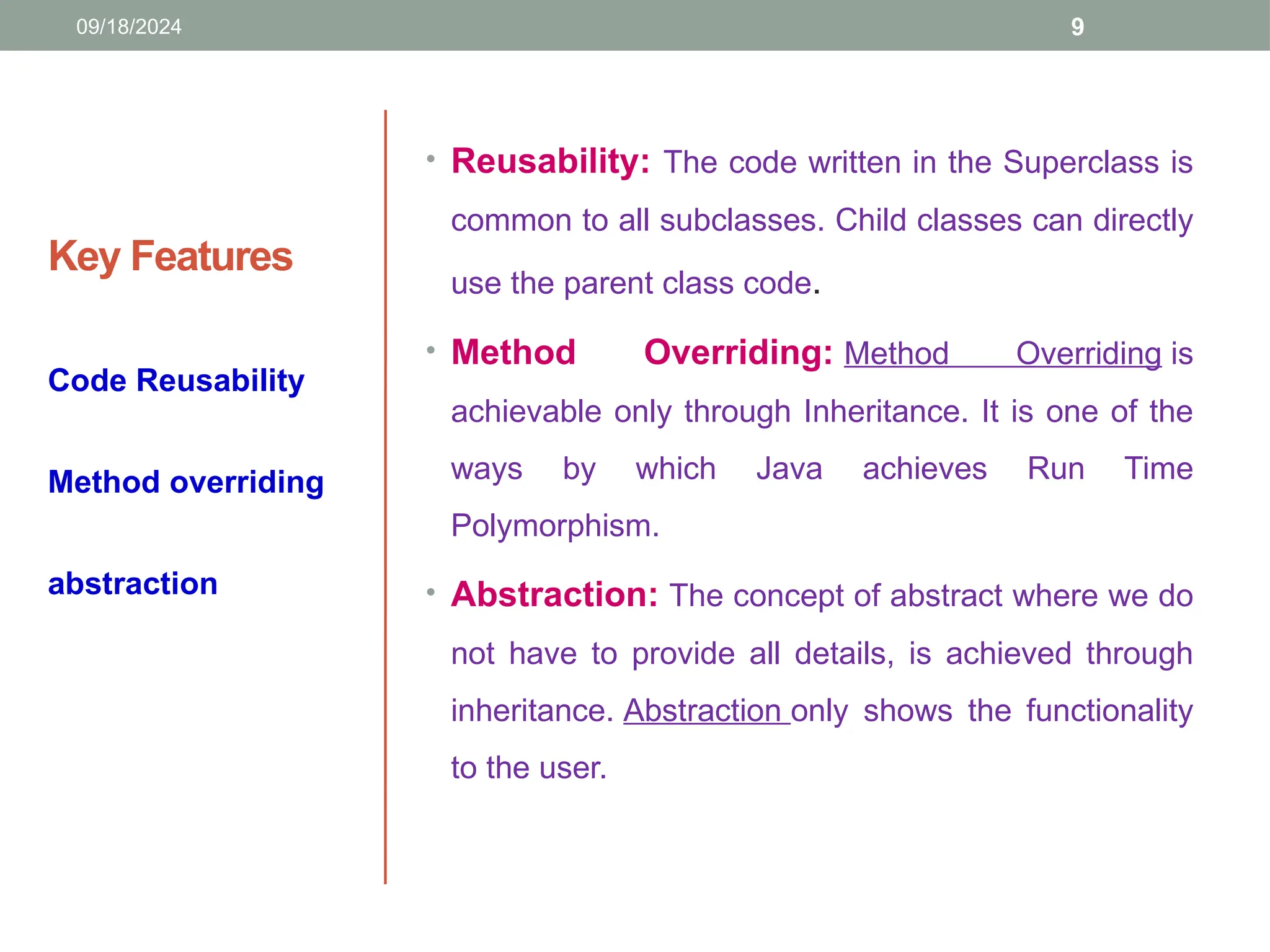 9
Key Features
• Reusability: The code written in the Superclass is
common to all subclasses. Child classes can directly
use the parent class code.
• Method Overriding: Method Overriding is
achievable only through Inheritance. It is one of the
ways by which Java achieves Run Time
Polymorphism.
• Abstraction: The concept of abstract where we do
not have to provide all details, is achieved through
inheritance. Abstraction only shows the functionality
to the user.
Code Reusability
Method overriding
abstraction
09/18/2024
 