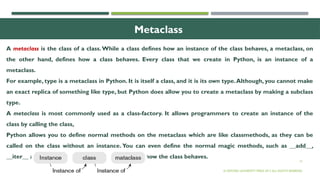 13
Metaclass
A metaclass is the class of a class.While a class defines how an instance of the class behaves, a metaclass, on
the other hand, defines how a class behaves. Every class that we create in Python, is an instance of a
metaclass.
For example, type is a metaclass in Python. It is itself a class, and it is its own type.Although, you cannot make
an exact replica of something like type, but Python does allow you to create a metaclass by making a subclass
type.
A metaclass is most commonly used as a class-factory. It allows programmers to create an instance of the
class by calling the class,
Python allows you to define normal methods on the metaclass which are like classmethods, as they can be
called on the class without an instance. You can even define the normal magic methods, such as __add__,
__iter__ and __getattr__, to implement or change how the class behaves.
© OXFORD UNIVERSITY PRESS 2017.ALL RIGHTS RESERVED.
 