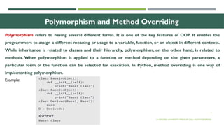 4
Polymorphism and Method Overriding
Polymorphism refers to having several different forms. It is one of the key features of OOP. It enables the
programmers to assign a different meaning or usage to a variable, function, or an object in different contexts.
While inheritance is related to classes and their hierarchy, polymorphism, on the other hand, is related to
methods. When polymorphism is applied to a function or method depending on the given parameters, a
particular form of the function can be selected for execution. In Python, method overriding is one way of
implementing polymorphism.
© OXFORD UNIVERSITY PRESS 2017.ALL RIGHTS RESERVED.
Example:
 