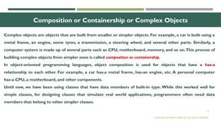 8
Composition or Containership or Complex Objects
Complex objects are objects that are built from smaller or simpler objects. For example, a car is built using a
metal frame, an engine, some tyres, a transmission, a steering wheel, and several other parts. Similarly, a
computer system is made up of several parts such as CPU, motherboard, memory, and so on.This process of
building complex objects from simpler ones is called composition or containership.
In object-oriented programming languages, object composition is used for objects that have a has-a
relationship to each other. For example, a car has-a metal frame, has-an engine, etc. A personal computer
has-a CPU, a motherboard, and other components.
Until now, we have been using classes that have data members of built-in type. While this worked well for
simple classes, for designing classes that simulate real world applications, programmers often need data
members that belong to other simpler classes.
© OXFORD UNIVERSITY PRESS 2017.ALL RIGHTS RESERVED.
 