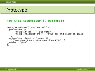 Prototype new Ajax.Request(url[, options]) new Ajax.Request (“/recipes.xml”,{ parameters :{ “ recipe[title]” : “Ice Water”, “ recipe[instructions]” : “Pour ice and water in glass”  }, onComplete: function(request){  $(“response”).update(request.innerHTML)  },  method: “post” })  