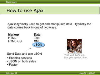 How to use Ajax Ajax is typically used to get and manipulate data.  Typically the data comes back in one of two ways: Data Text XML JSON Markup HTML HTML+JS Yeah well that's just,  like, your opinion, man.   Enables services JSON on both sides Faster  Send Data and use JSON 