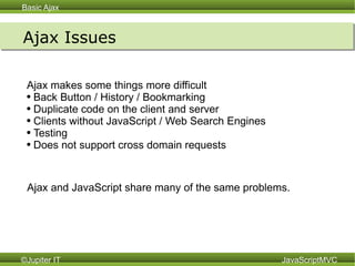 Ajax Issues Ajax makes some things more difficult Back Button / History / Bookmarking Duplicate code on the client and server Clients without JavaScript / Web Search Engines Testing Does not support cross domain requests Ajax and JavaScript share many of the same problems. 