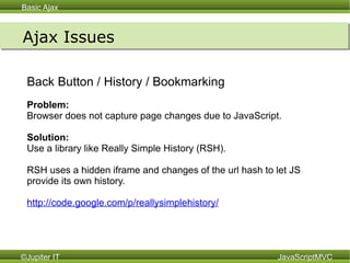 Ajax Issues Back Button / History / Bookmarking  Problem:  Browser does not capture page changes due to JavaScript. Solution:   Use a library like Really Simple History (RSH).  RSH uses a hidden iframe and changes of the url hash to let JS provide its own history. http://code.google.com/p/reallysimplehistory/ 