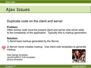 Ajax Issues Duplicate code on the client and server Problem:  Often similar code must be present client and server side which adds to the complexity of the application.  Typically this is markup generation. Solution:   1) Send back markup generated by the Server. 2) Server never creates markup.  Use client side templates to generate  markup.  Dojo Django templates JavaScriptMVC EJS templates jQuery templates 