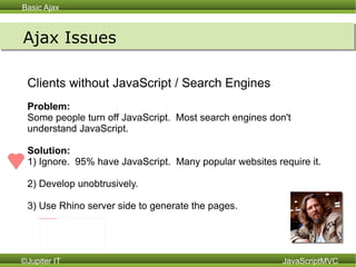 Ajax Issues Clients without JavaScript / Search Engines Problem:  Some people turn off JavaScript.  Most search engines don't understand JavaScript. Solution:   1) Ignore.  95% have JavaScript.  Many popular websites require it. 2) Develop unobtrusively. 3) Use Rhino server side to generate the pages.  