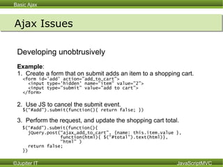 Ajax Issues Developing unobtrusively Example : 1.  Create a form that on submit adds an item to a shopping cart. <form id='add' action=”add_to_cart”> <input type='hidden' name=”item” value=”2”> <input type=”submit” value=”add to cart”> </form> 2.  Use JS to cancel the submit event. $(“#add”).submit(function(){ return false; }) 3.  Perform the request, and update the shopping cart total. $(“#add”).submit(function(){  jQuery.post(“ajax_add_to_cart”, {name: this.item.value }, function(html){ $(“#total”).text(html)}, “ html” ) return false;  }) 