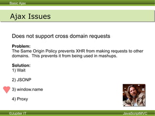 Ajax Issues Does not support cross domain requests Problem:  The Same Origin Policy prevents XHR from making requests to other domains.  This prevents it from being used in mashups. Solution:   1) Wait 2) JSONP 3) window.name 4) Proxy 