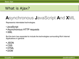 What is Ajax? A synchronous   J avaScript   A nd   X ML Represents interrelated technologies JavaScript Asynchronous HTTP requests XML But the term has expanded to include the technologies surrounding Rich Internet Applications in general: JSON CSS HTML DOM 