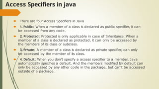 Access Specifiers in java
🠶 There are four Access Specifiers in Java
🠶 1. Public: When a member of a class is declared as public specifier, it can
be accessed from any code.
🠶 2. Protected: Protected is only applicable in case of Inheritance. When a
member of a class is declared as protected, it can only be accessed by
the members of its class or subclass.
🠶 3. Private: A member of a class is declared as private specifier, can only
be accessed by the member of its class.
🠶 4. Default: When you don't specify a access specifier to a member, Java
automatically specifies a default. And the members modified by default can
only be accessed by any other code in the package, but can't be accessed
outside of a package.
 