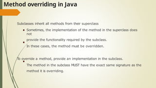 Method overriding in Java
Subclasses inherit all methods from their superclass
Sometimes, the implementation of the method in the superclass does
not
provide the functionality required by the subclass.
In these cases, the method must be overridden.
To override a method, provide an implementation in the subclass.
The method in the subclass MUST have the exact same signature as the
method it is overriding.
 