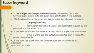 Super keyword
🠶 2.Use of super to call super class constructor: The second use of the
keyword super in java is to call super class constructor in the subclass.
🠶 This functionality can be achieved just by using the following command.
super(param-list);
🠶 Here parameter list is the list of the parameter requires by the
constructor in the super class.
🠶 super must be the first statement executed inside a super class constructor.
🠶 If we want to call the default constructor then we pass the
empty parameter list.
🠶 If we dont use super then the compiler does this task implicitly to
instantiate
superclass members.
 