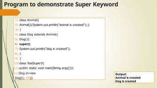 Program to demonstrate Super Keyword
1) class Animal{
2) Animal(){System.out.println("animal is created");}
3) }
4) class Dog extends Animal{
5) Dog(){
6) super();
7) System.out.println("dog is created");
8) }
9) }
10) class TestSuper3{
11) public static void main(String args[]){
12)Dog d=new
Dog(); 13)}}
Output:
Animal is created
Dog is created
 