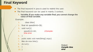 Final Keyword
🠶 The final keyword in java is used to restrict the user.
🠶 The final keyword can be used in mainly 3 context.
1. Variable: If you make any variable final, you cannot change the
value of final variable.
Example:
1. class bike{
2. final int speedlimit=50;
3. void run(){
4. speedlimit=60; //Compile-
time error
5. }
6. public static void main(String[] args){
7. Bike ob=new bike();
8. ob.run();
9. }
10. }
Output:
Compile time
error
 