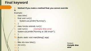 Final keyword
2. Method: If you make a method final, you cannot override
it.
Example:
1. class bike{
2. final void run(){
3. System.out.println(“Running”);
4. }
5. class honda extends run(){
6. void run(){ //compile time error
7. System.out.println(“Running at 100 kmph”);
8. }
9. }
10. public static void main(String[] args)
{
11. Bike ob=new bike();
12. ob.run();
13. }
14. }
Output:
Compile time
error
 