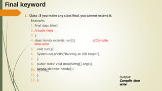 Final keyword
3. Class : If you make any class final, you cannot extend it.
Example:
1. final class bike{
2. //code here
3. }
4. class honda extends run(){ //Compile
time error
5. void run(){
6. System.out.println(“Running at 100 kmph”);
7. }
8. public static void main(String[] args){
9. honda ob=new honda();
10. ob.run();
11. }
12. }
Output:
Compile time
error
 