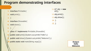 Program demonstrating interfaces
1. interface Printable{
2. void print();
3. }
4. interface Showable{
5. void show();
6. }
7. class A7 implements Printable,Showable{
8. public void print(){System.out.println("Hello");}
9. public void show(){System.out.println("Welcome");}
10. public static void main(String args[]){
11.A7 obj = new
A7();
12.obj.print();
13.obj.show();
14. }
15. }
Output:
Hello
Welcome
 