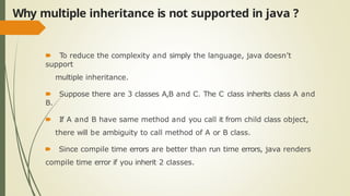 Why multiple inheritance is not supported in java ?
🠶 To reduce the complexity and simply the language, java doesn’t
support
multiple inheritance.
🠶 Suppose there are 3 classes A,B and C. The C class inherits class A and
B.
🠶 If A and B have same method and you call it from child class object,
there will be ambiguity to call method of A or B class.
🠶 Since compile time errors are better than run time errors, java renders
compile time error if you inherit 2 classes.
 