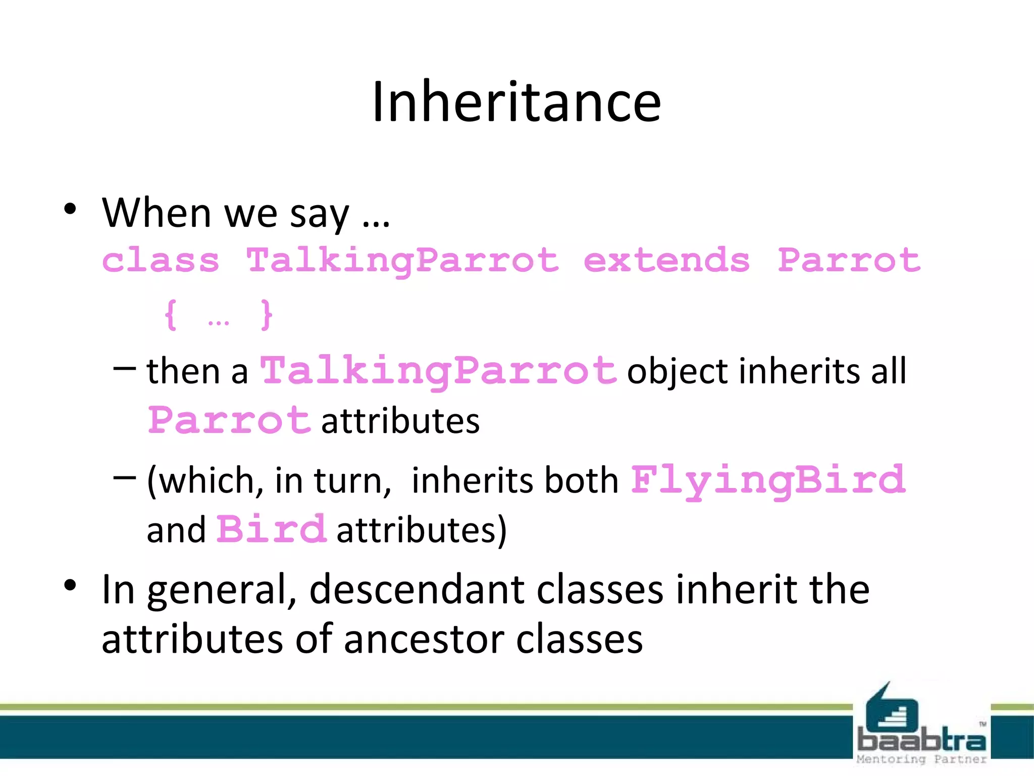 Inheritance
• When we say …
class TalkingParrot extends Parrot
{ … }
– then a TalkingParrot object inherits all
Parrot attributes
– (which, in turn, inherits both FlyingBird
and Bird attributes)
• In general, descendant classes inherit the
attributes of ancestor classes
 