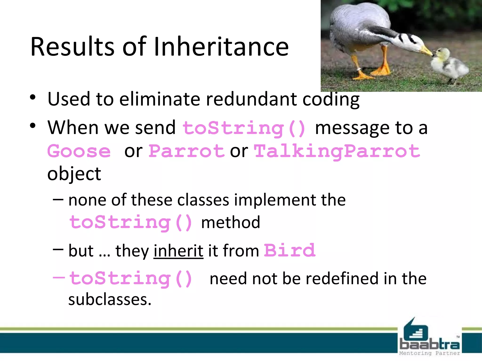 Results of Inheritance
• Used to eliminate redundant coding
• When we send toString() message to a
Goose or Parrot or TalkingParrot
object
– none of these classes implement the
toString() method
– but … they inherit it from Bird
–toString() need not be redefined in the
subclasses.
 