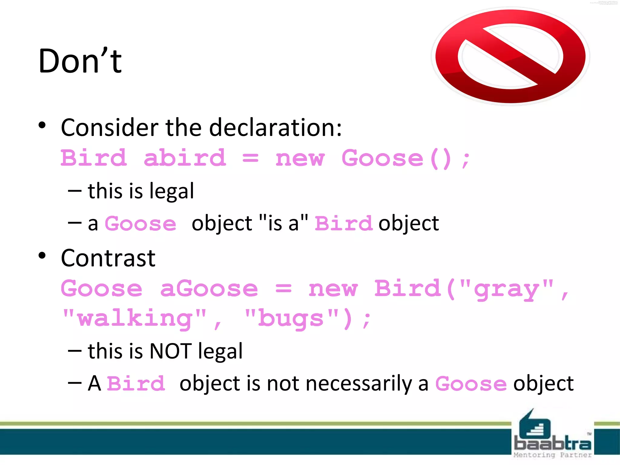 Don’t
• Consider the declaration:
Bird abird = new Goose();
– this is legal
– a Goose object "is a" Bird object
• Contrast
Goose aGoose = new Bird("gray",
"walking", "bugs");
– this is NOT legal
– A Bird object is not necessarily a Goose object
 
