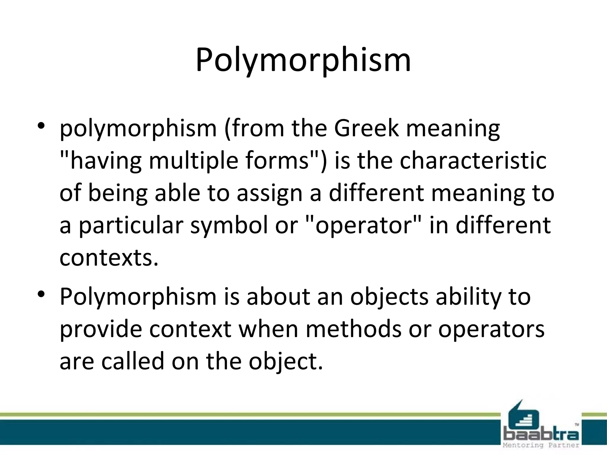 Polymorphism
• polymorphism (from the Greek meaning
"having multiple forms") is the characteristic
of being able to assign a different meaning to
a particular symbol or "operator" in different
contexts.
• Polymorphism is about an objects ability to
provide context when methods or operators
are called on the object.
 