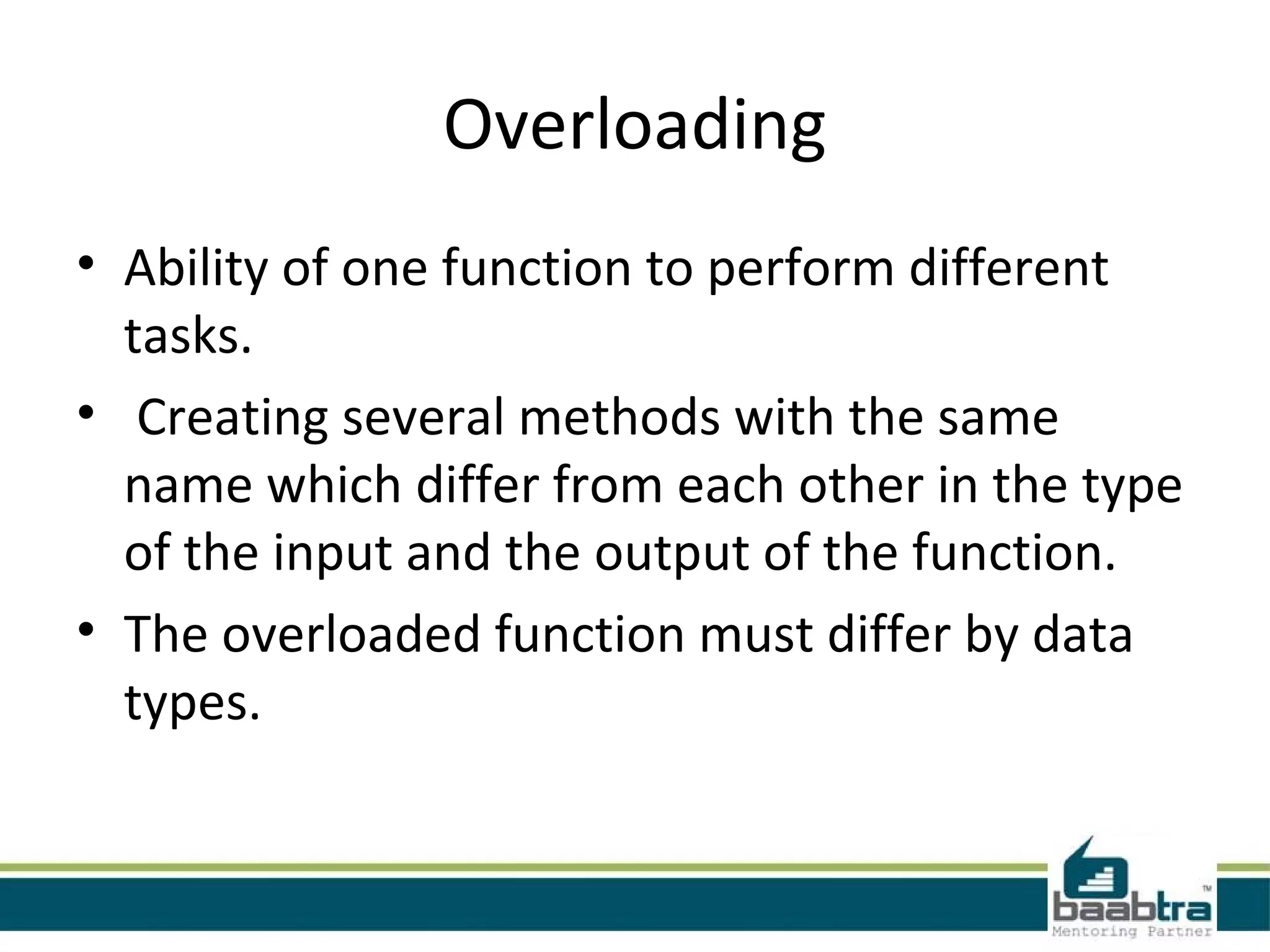 Overloading
• Ability of one function to perform different
tasks.
• Creating several methods with the same
name which differ from each other in the type
of the input and the output of the function.
• The overloaded function must differ by data
types.
 