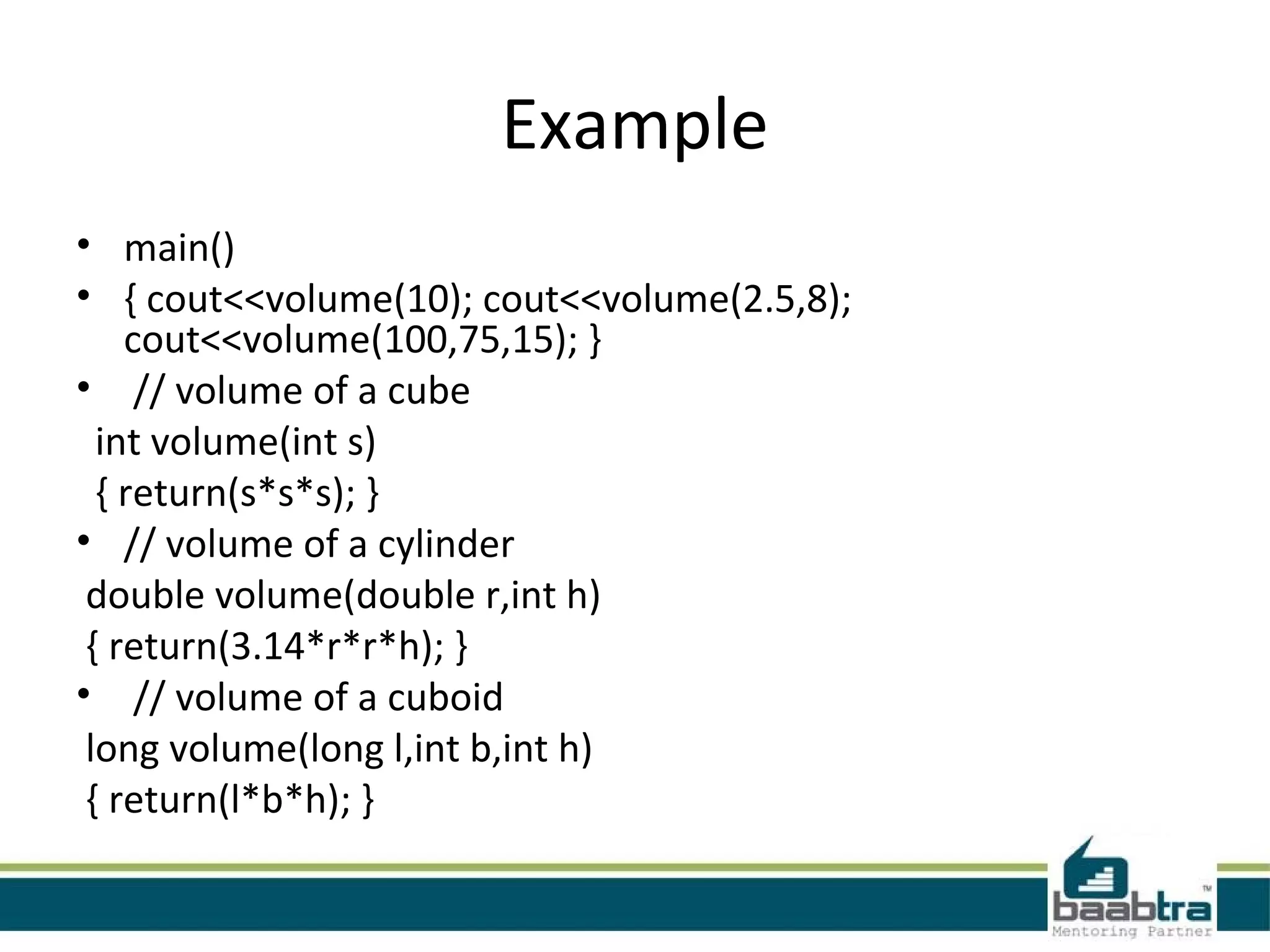 Example
• main()
• { cout<<volume(10); cout<<volume(2.5,8);
cout<<volume(100,75,15); }
• // volume of a cube
int volume(int s)
{ return(s*s*s); }
• // volume of a cylinder
double volume(double r,int h)
{ return(3.14*r*r*h); }
• // volume of a cuboid
long volume(long l,int b,int h)
{ return(l*b*h); }
 