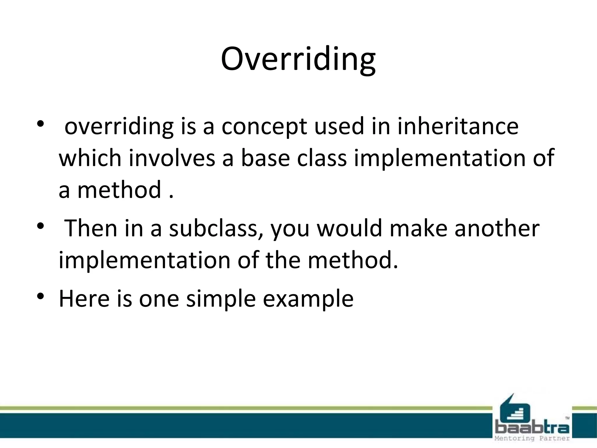 Overriding
•  overriding is a concept used in inheritance 
which involves a base class implementation of 
a method .
•  Then in a subclass, you would make another 
implementation of the method. 
• Here is one simple example
 