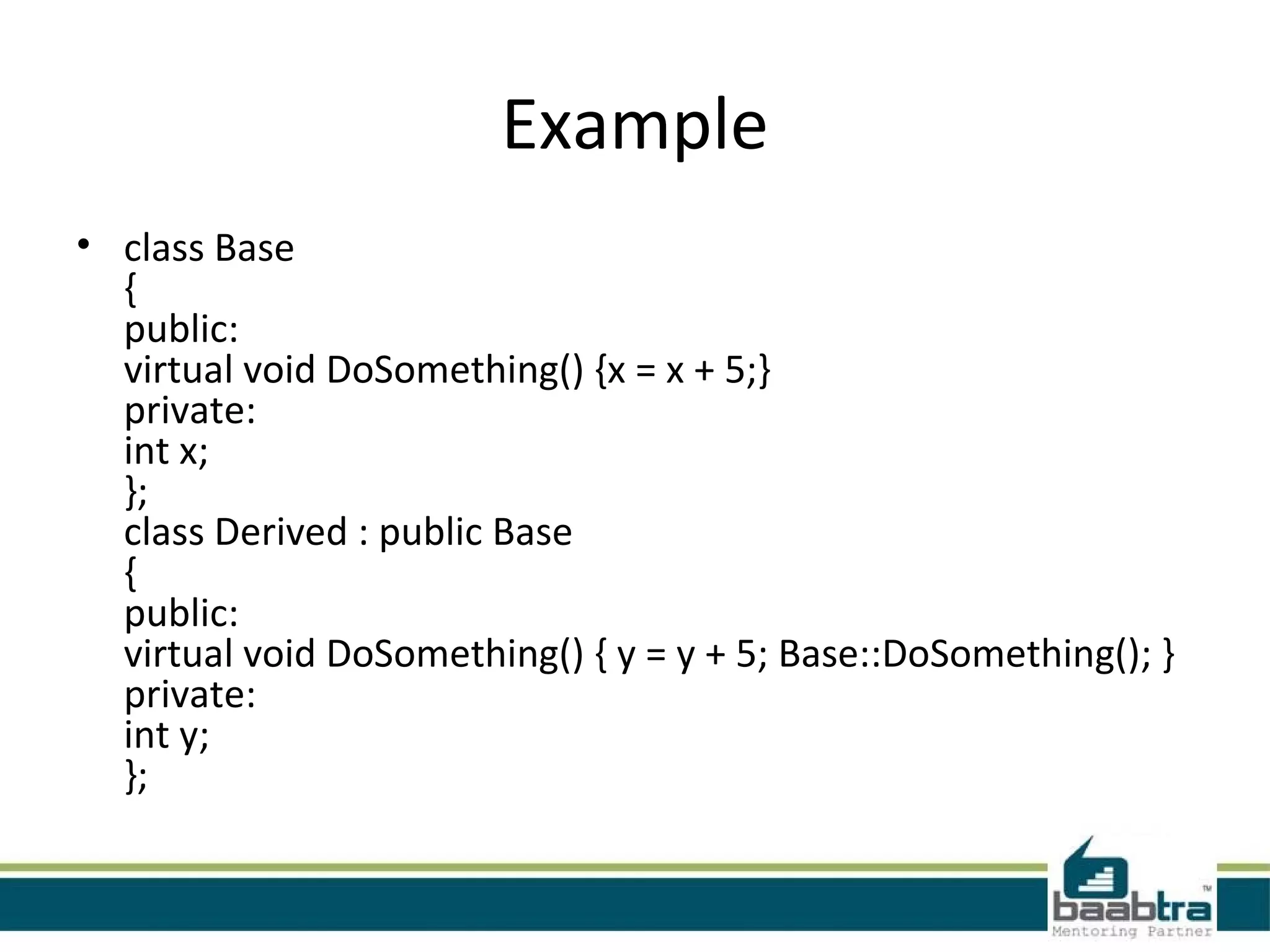 Example
• class Base
{
public:
virtual void DoSomething() {x = x + 5;}
private:
int x;
};
class Derived : public Base
{
public:
virtual void DoSomething() { y = y + 5; Base::DoSomething(); }
private:
int y;
}; 
 