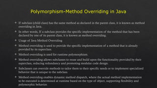Polymorphism-Method Overriding in Java
 If subclass (child class) has the same method as declared in the parent class, it is known as method
overriding in Java.
 In other words, If a subclass provides the specific implementation of the method that has been
declared by one of its parent class, it is known as method overriding.
 Usage of Java Method Overriding
 Method overriding is used to provide the specific implementation of a method that is already
provided by its superclass.
 Method overriding is used for runtime polymorphism.
 Method overriding allows subclasses to reuse and build upon the functionality provided by their
superclass, reducing redundancy and promoting modular code design.
 Subclasses can override methods to tailor them to their specific needs or to implement specialized
behavior that is unique to the subclass.
 Method overriding enables dynamic method dispatch, where the actual method implementation
to be executed is determined at runtime based on the type of object, supporting flexibility and
polymorphic behavior.
 