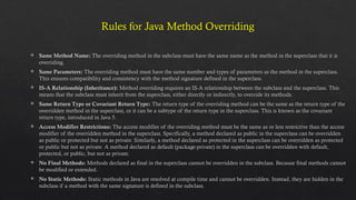 Rules for Java Method Overriding
 Same Method Name: The overriding method in the subclass must have the same name as the method in the superclass that it is
overriding.
 Same Parameters: The overriding method must have the same number and types of parameters as the method in the superclass.
This ensures compatibility and consistency with the method signature defined in the superclass.
 IS-A Relationship (Inheritance): Method overriding requires an IS-A relationship between the subclass and the superclass. This
means that the subclass must inherit from the superclass, either directly or indirectly, to override its methods.
 Same Return Type or Covariant Return Type: The return type of the overriding method can be the same as the return type of the
overridden method in the superclass, or it can be a subtype of the return type in the superclass. This is known as the covariant
return type, introduced in Java 5.
 Access Modifier Restrictions: The access modifier of the overriding method must be the same as or less restrictive than the access
modifier of the overridden method in the superclass. Specifically, a method declared as public in the superclass can be overridden
as public or protected but not as private. Similarly, a method declared as protected in the superclass can be overridden as protected
or public but not as private. A method declared as default (package-private) in the superclass can be overridden with default,
protected, or public, but not as private.
 No Final Methods: Methods declared as final in the superclass cannot be overridden in the subclass. Because final methods cannot
be modified or extended.
 No Static Methods: Static methods in Java are resolved at compile time and cannot be overridden. Instead, they are hidden in the
subclass if a method with the same signature is defined in the subclass.
 