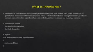 What is Inheritance?
 Inheritance in Java enables a class to inherit properties and actions from another class, called a superclass or
parent class. A class derived from a superclass is called a subclass or child class. Through inheritance, a subclass
can access members of its superclass (fields and methods), enforce reuse rules, and encourage hierarchy.
 Inheritance is used for:
• For Runtime Polymorphism.
• For Code Reusability.
 Syntax:
class Subclass-name extends Superclass-name
{
//methods and fields
}
 