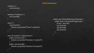 interface A {
void showA();
}
interface B extends A {
void showB();
}
class C {
void showC() {
System.out.println("Class C method");
}
}
class D extends C implements B {
public void showA() {
System.out.println("Interface A method");
}
public void showB() {
System.out.println("Interface B method");
}
}
public class HybridInheritanceExample {
public static void main(String[] args) {
D obj = new D();
obj.showA();
obj.showB();
obj.showC();
}
}
Hybrid Inheritance
 